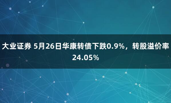 大业证券 5月26日华康转债下跌0.9%，转股溢价率24.05%
