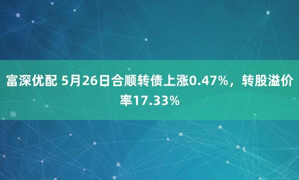 富深优配 5月26日合顺转债上涨0.47%，转股溢价率17.33%
