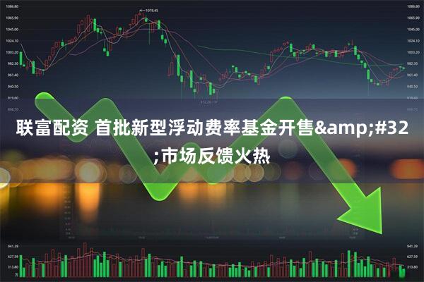 联富配资 首批新型浮动费率基金开售&#32;市场反馈火热