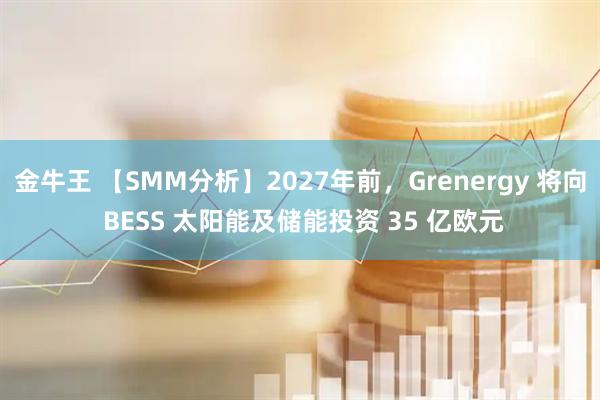 金牛王 【SMM分析】2027年前，Grenergy 将向 BESS 太阳能及储能投资 35 亿欧元