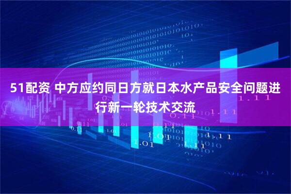 51配资 中方应约同日方就日本水产品安全问题进行新一轮技术交流