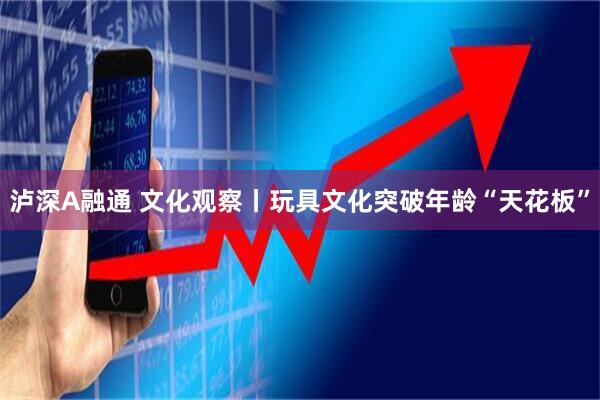 泸深A融通 文化观察丨玩具文化突破年龄“天花板”