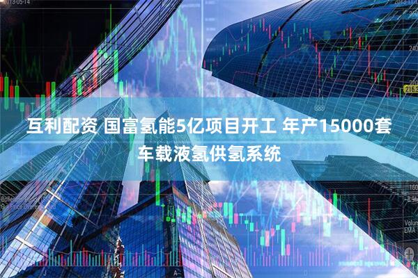 互利配资 国富氢能5亿项目开工 年产15000套车载液氢供氢系统