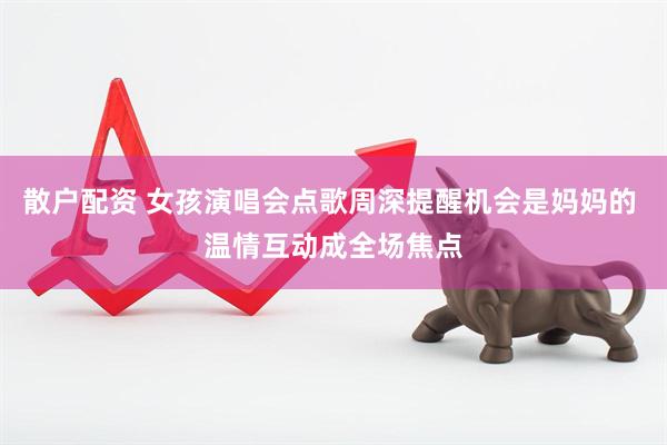 散户配资 女孩演唱会点歌周深提醒机会是妈妈的 温情互动成全场焦点