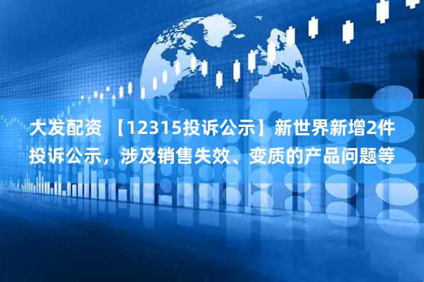 大发配资 【12315投诉公示】新世界新增2件投诉公示，涉及销售失效、变质的产品问题等