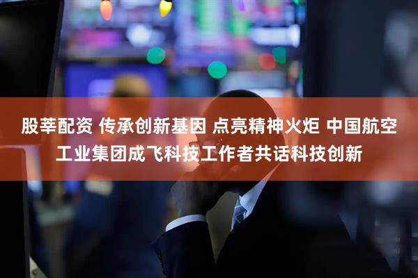 股莘配资 传承创新基因 点亮精神火炬 中国航空工业集团成飞科技工作者共话科技创新