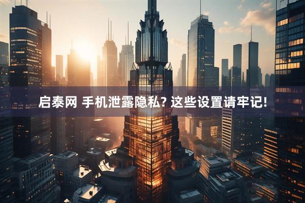 启泰网 手机泄露隐私? 这些设置请牢记!