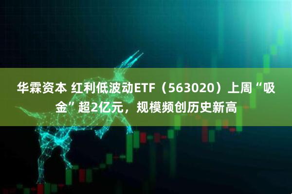 华霖资本 红利低波动ETF（563020）上周“吸金”超2亿元，规模频创历史新高