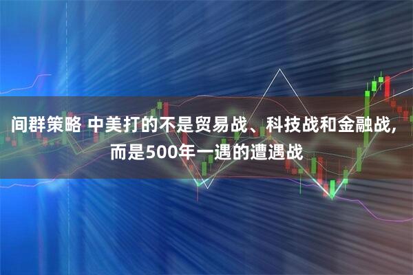 间群策略 中美打的不是贸易战、科技战和金融战, 而是500年一遇的遭遇战