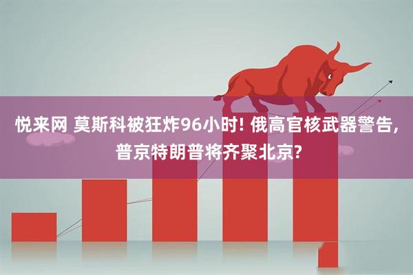 悦来网 莫斯科被狂炸96小时! 俄高官核武器警告, 普京特朗普将齐聚北京?