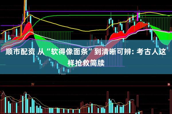 顺市配资 从“软得像面条”到清晰可辨: 考古人这样抢救简牍