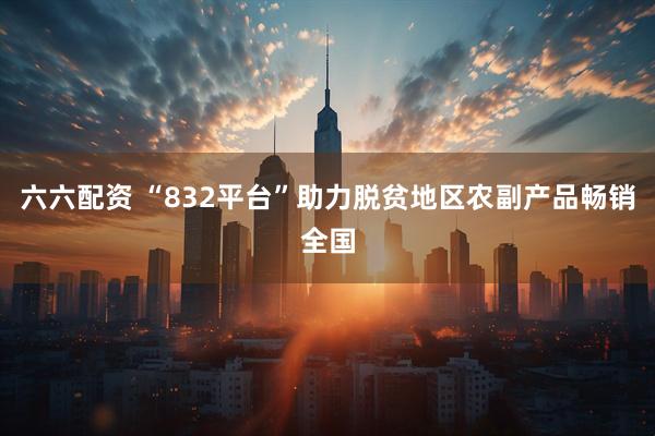 六六配资 “832平台”助力脱贫地区农副产品畅销全国