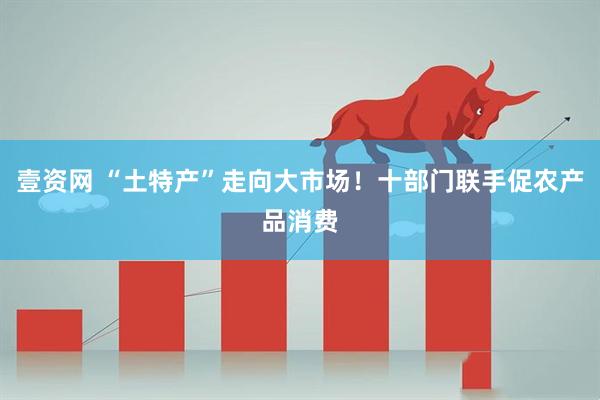壹资网 “土特产”走向大市场！十部门联手促农产品消费