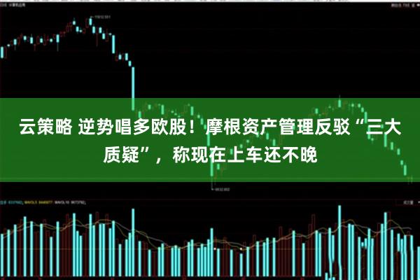 云策略 逆势唱多欧股！摩根资产管理反驳“三大质疑”，称现在上车还不晚