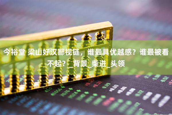 今裕堂 梁山好汉鄙视链，谁最具优越感？谁最被看不起？_背景_柴进_头领