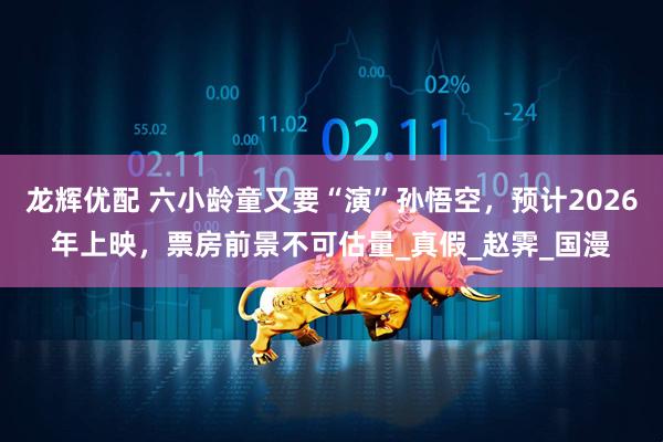 龙辉优配 六小龄童又要“演”孙悟空，预计2026年上映，票房前景不可估量_真假_赵霁_国漫