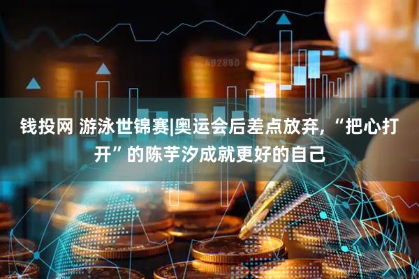 钱投网 游泳世锦赛|奥运会后差点放弃, “把心打开”的陈芋汐成就更好的自己
