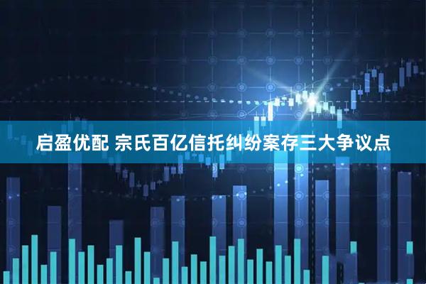 启盈优配 宗氏百亿信托纠纷案存三大争议点