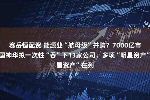 赛岳恒配资 能源业“航母级”并购？7000亿市值中国神华拟一次性“吞”下13家公司，多项“明星资产”在列