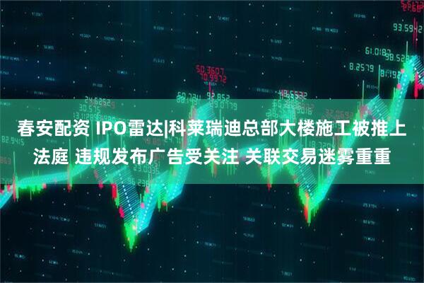 春安配资 IPO雷达|科莱瑞迪总部大楼施工被推上法庭 违规发布广告受关注 关联交易迷雾重重
