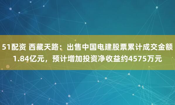 51配资 西藏天路：出售中国电建股票累计成交金额1.84亿元，预计增加投资净收益约4575万元