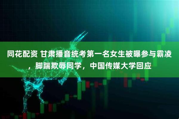 同花配资 甘肃播音统考第一名女生被曝参与霸凌，脚踹欺辱同学，中国传媒大学回应