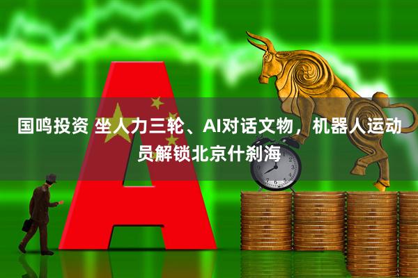 国鸣投资 坐人力三轮、AI对话文物，机器人运动员解锁北京什刹海
