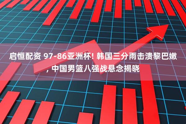 启恒配资 97-86亚洲杯! 韩国三分雨击溃黎巴嫩, 中国男篮八强战悬念揭晓