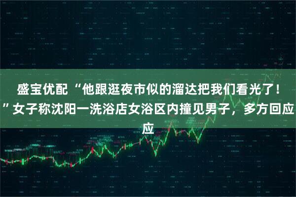 盛宝优配 “他跟逛夜市似的溜达把我们看光了！”女子称沈阳一洗浴店女浴区内撞见男子，多方回应