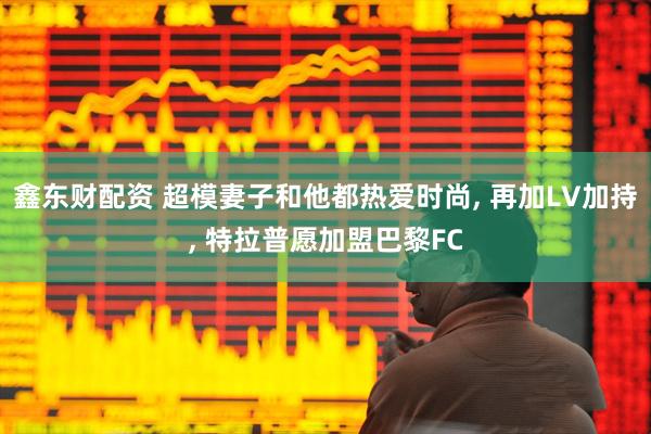 鑫东财配资 超模妻子和他都热爱时尚, 再加LV加持, 特拉普愿加盟巴黎FC