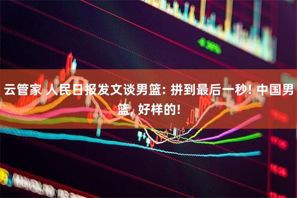 云管家 人民日报发文谈男篮: 拼到最后一秒! 中国男篮, 好样的!
