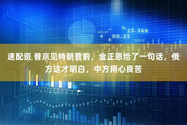 速配资 普京见特朗普前，金正恩给了一句话，俄方这才明白，中方用心良苦