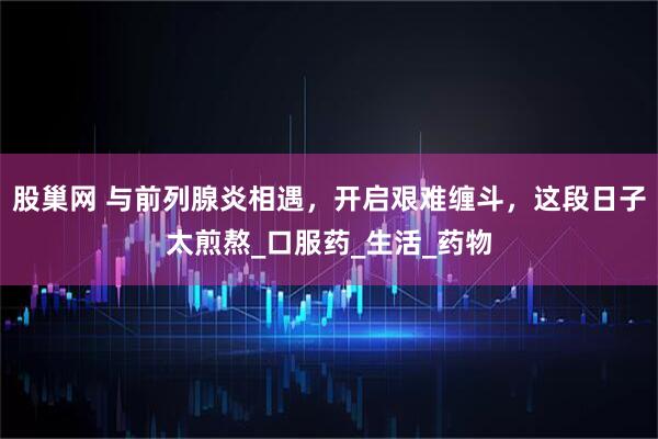 股巢网 与前列腺炎相遇，开启艰难缠斗，这段日子太煎熬_口服药_生活_药物