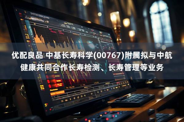 优配良品 中基长寿科学(00767)附属拟与中航健康共同合作长寿检测、长寿管理等业务