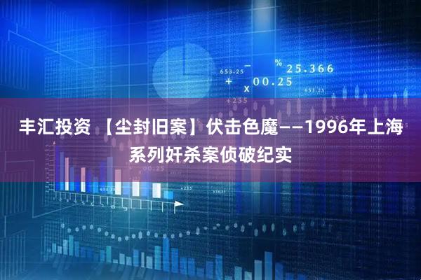 丰汇投资 【尘封旧案】伏击色魔——1996年上海系列奸杀案侦破纪实