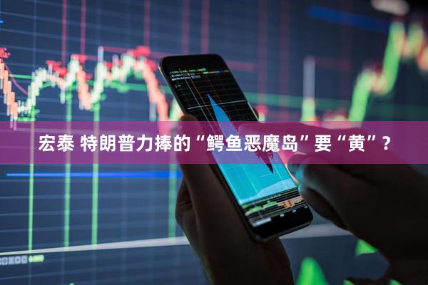 宏泰 特朗普力捧的“鳄鱼恶魔岛”要“黄”？