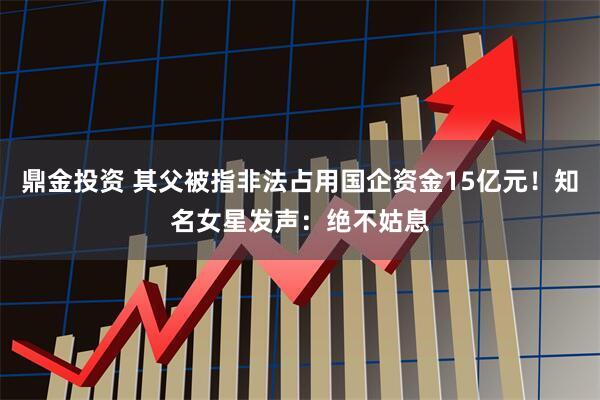 鼎金投资 其父被指非法占用国企资金15亿元！知名女星发声：绝不姑息