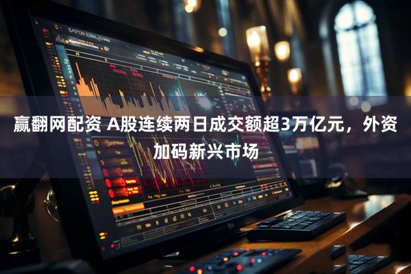赢翻网配资 A股连续两日成交额超3万亿元，外资加码新兴市场