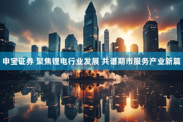 申宝证券 聚焦锂电行业发展 共谱期市服务产业新篇
