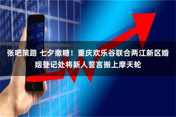 张吧策路 七夕撒糖！重庆欢乐谷联合两江新区婚姻登记处将新人誓言搬上摩天轮
