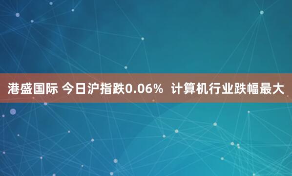 港盛国际 今日沪指跌0.06%  计算机行业跌幅最大