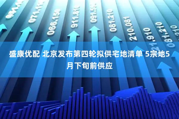 盛康优配 北京发布第四轮拟供宅地清单 5宗地5月下旬前供应