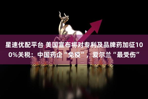 星速优配平台 美国宣布将对专利及品牌药加征100%关税：中国药企“免疫”，爱尔兰“最受伤”