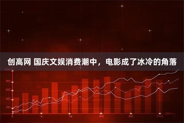 创高网 国庆文娱消费潮中，电影成了冰冷的角落