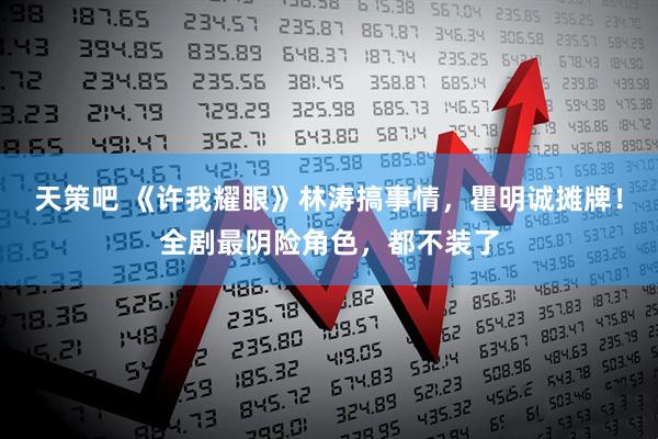 天策吧 《许我耀眼》林涛搞事情，瞿明诚摊牌！全剧最阴险角色，都不装了